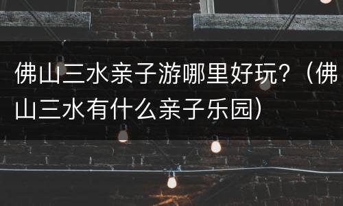 佛山三水亲子游哪里好玩?（佛山三水有什么亲子乐园）