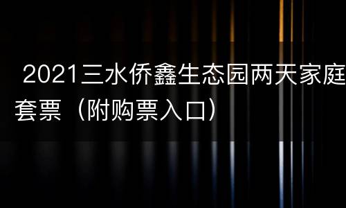  2021三水侨鑫生态园两天家庭套票（附购票入口）