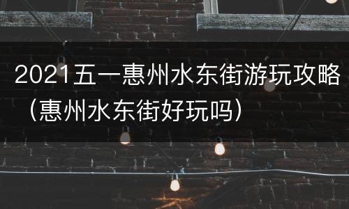 2021五一惠州水东街游玩攻略（惠州水东街好玩吗）
