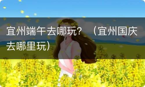 宜州端午去哪玩？（宜州国庆去哪里玩）