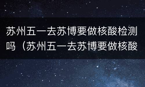 苏州五一去苏博要做核酸检测吗（苏州五一去苏博要做核酸检测吗现在）