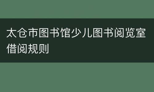太仓市图书馆少儿图书阅览室借阅规则