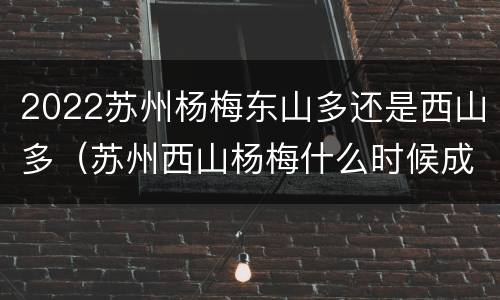 2022苏州杨梅东山多还是西山多（苏州西山杨梅什么时候成熟）