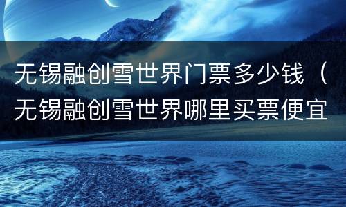 无锡融创雪世界门票多少钱（无锡融创雪世界哪里买票便宜）
