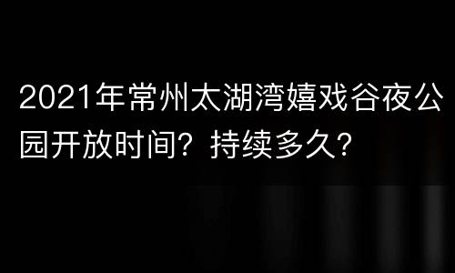 2021年常州太湖湾嬉戏谷夜公园开放时间？持续多久？