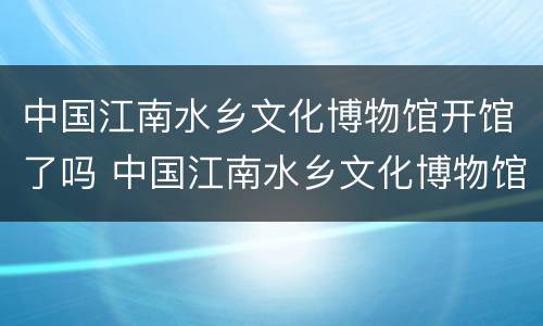 中国江南水乡文化博物馆开馆了吗 中国江南水乡文化博物馆开馆了吗最近