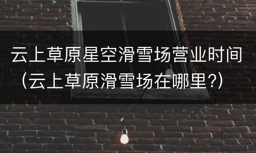 云上草原星空滑雪场营业时间（云上草原滑雪场在哪里?）