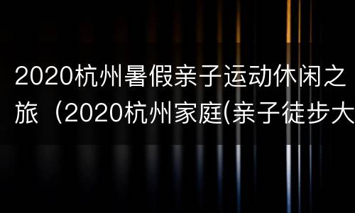 2020杭州暑假亲子运动休闲之旅（2020杭州家庭(亲子徒步大会）