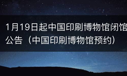 1月19日起中国印刷博物馆闭馆公告（中国印刷博物馆预约）