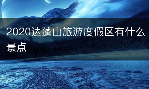 2020达蓬山旅游度假区有什么景点