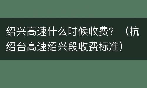 绍兴高速什么时候收费？（杭绍台高速绍兴段收费标准）