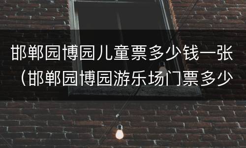 邯郸园博园儿童票多少钱一张（邯郸园博园游乐场门票多少钱2021）