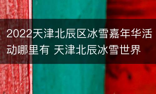 2022天津北辰区冰雪嘉年华活动哪里有 天津北辰冰雪世界