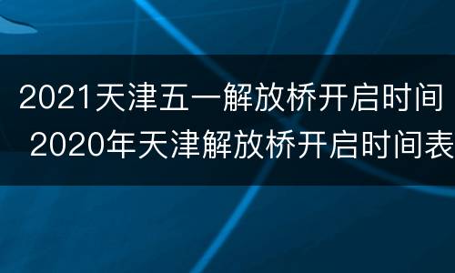 2021天津五一解放桥开启时间 2020年天津解放桥开启时间表