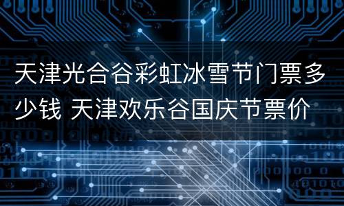 天津光合谷彩虹冰雪节门票多少钱 天津欢乐谷国庆节票价