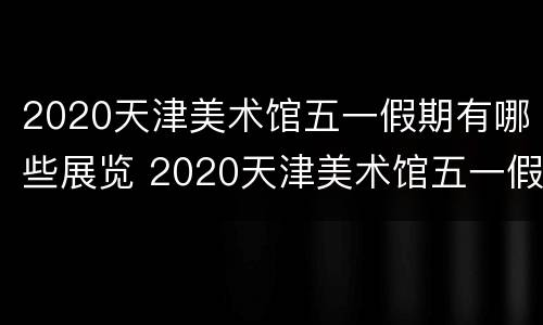 2020天津美术馆五一假期有哪些展览 2020天津美术馆五一假期有哪些展览呢
