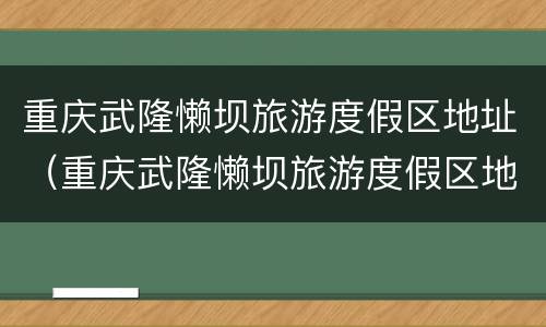 重庆武隆懒坝旅游度假区地址（重庆武隆懒坝旅游度假区地址电话）