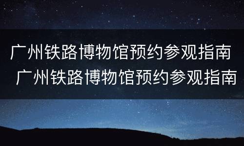 广州铁路博物馆预约参观指南 广州铁路博物馆预约参观指南图片