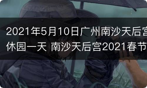 2021年5月10日广州南沙天后宫休园一天 南沙天后宫2021春节