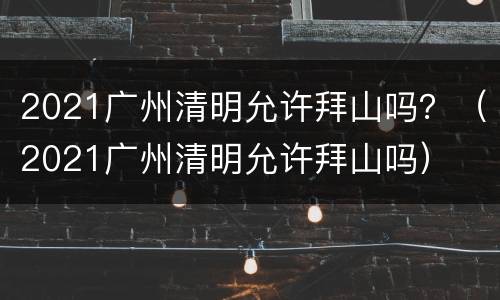 2021广州清明允许拜山吗？（2021广州清明允许拜山吗）