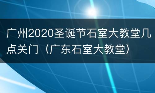 广州2020圣诞节石室大教堂几点关门（广东石室大教堂）