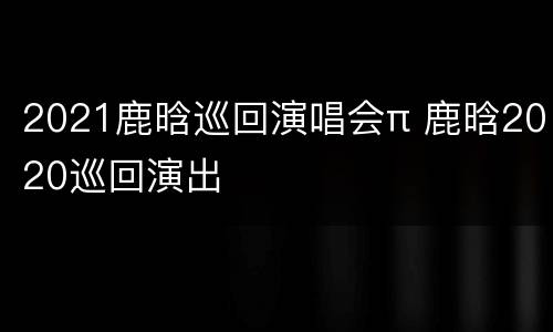 2021鹿晗巡回演唱会π 鹿晗2020巡回演出