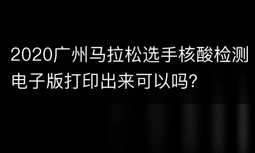 2020广州马拉松选手核酸检测电子版打印出来可以吗？