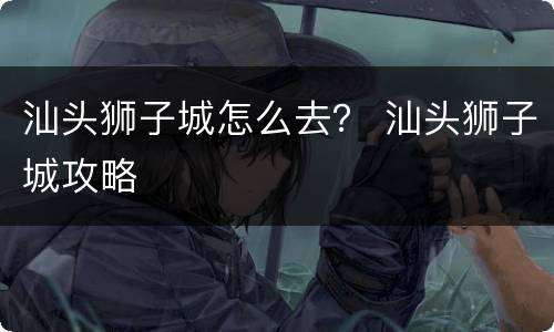 汕头狮子城怎么去？ 汕头狮子城攻略