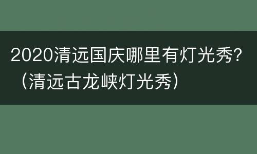 2020清远国庆哪里有灯光秀？（清远古龙峡灯光秀）