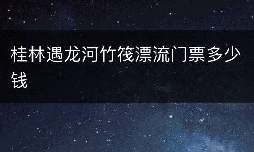 桂林遇龙河竹筏漂流门票多少钱