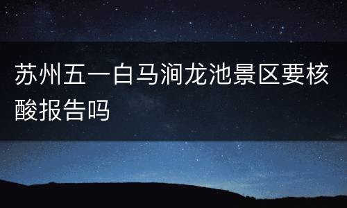 苏州五一白马涧龙池景区要核酸报告吗