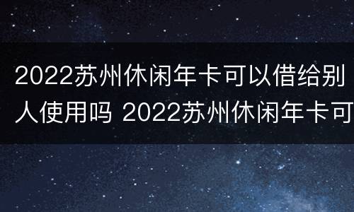 2022苏州休闲年卡可以借给别人使用吗 2022苏州休闲年卡可以借给别人使用吗
