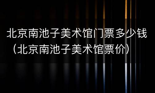 北京南池子美术馆门票多少钱（北京南池子美术馆票价）