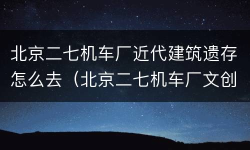 北京二七机车厂近代建筑遗存怎么去（北京二七机车厂文创园）