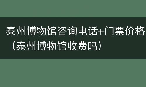 泰州博物馆咨询电话+门票价格（泰州博物馆收费吗）