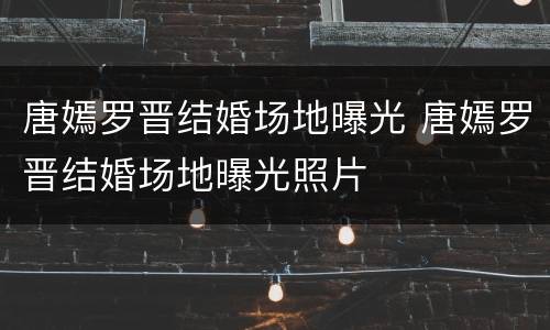 唐嫣罗晋结婚场地曝光 唐嫣罗晋结婚场地曝光照片
