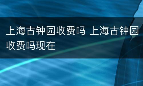 上海古钟园收费吗 上海古钟园收费吗现在