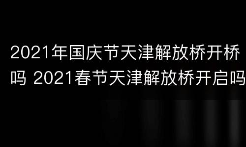 2021年国庆节天津解放桥开桥吗 2021春节天津解放桥开启吗