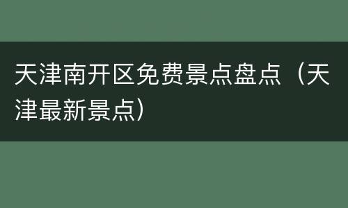 天津南开区免费景点盘点（天津最新景点）