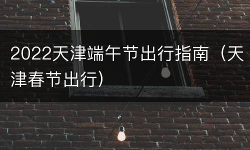 2022天津端午节出行指南（天津春节出行）