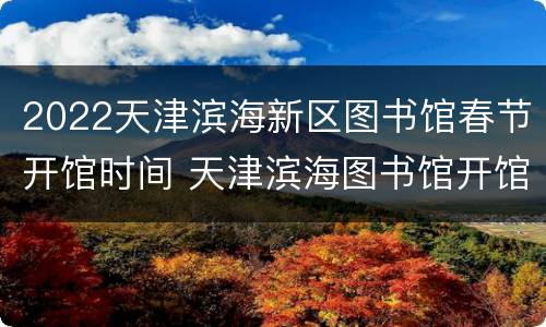 2022天津滨海新区图书馆春节开馆时间 天津滨海图书馆开馆时间表