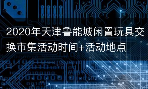 2020年天津鲁能城闲置玩具交换市集活动时间+活动地点