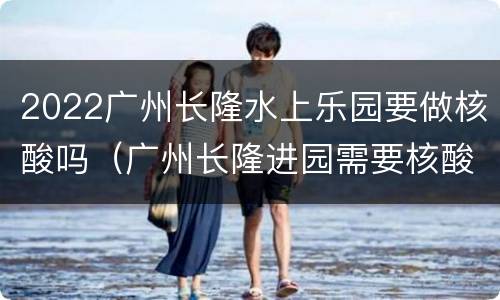2022广州长隆水上乐园要做核酸吗（广州长隆进园需要核酸吗）