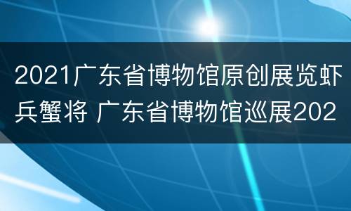 2021广东省博物馆原创展览虾兵蟹将 广东省博物馆巡展2021
