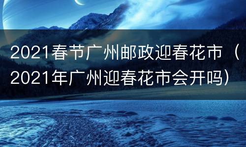 2021春节广州邮政迎春花市（2021年广州迎春花市会开吗）
