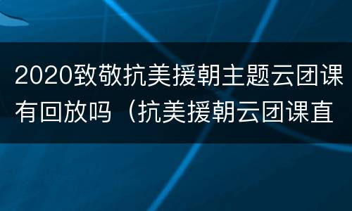 2020致敬抗美援朝主题云团课有回放吗（抗美援朝云团课直播回放）