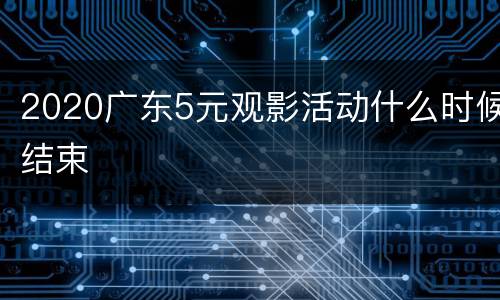 2020广东5元观影活动什么时候结束