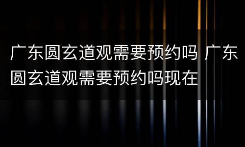 广东圆玄道观需要预约吗 广东圆玄道观需要预约吗现在