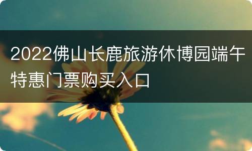 2022佛山长鹿旅游休博园端午特惠门票购买入口