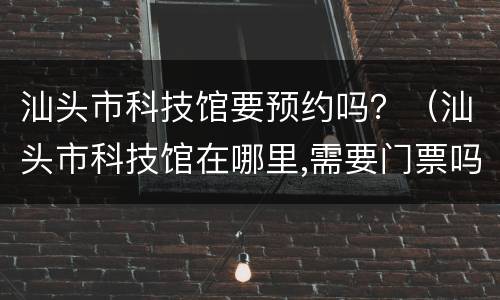 汕头市科技馆要预约吗？（汕头市科技馆在哪里,需要门票吗）